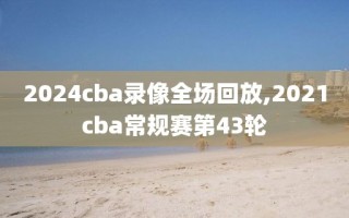 2024cba录像全场回放,2021cba常规赛第43轮