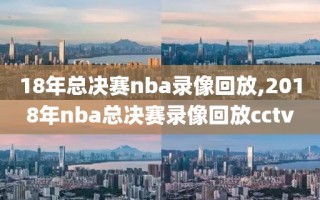 18年总决赛nba录像回放,2018年nba总决赛录像回放cctv