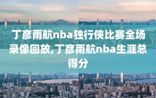 丁彦雨航nba独行侠比赛全场录像回放,丁彦雨航nba生涯总得分