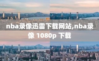 nba录像迅雷下载网站,nba录像 1080p 下载