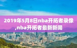 2019年5月8日nba开拓者录像,nba开拓者最新新闻