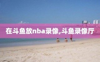 在斗鱼放nba录像,斗鱼录像厅