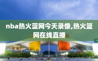 nba热火蓝网今天录像,热火篮网在线直播