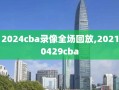 2024cba录像全场回放,20210429cba