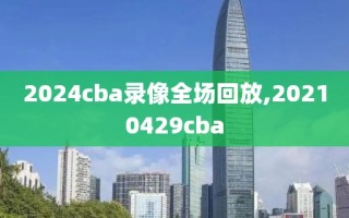 2024cba录像全场回放,20210429cba