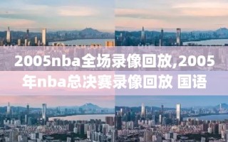 2005nba全场录像回放,2005年nba总决赛录像回放 国语
