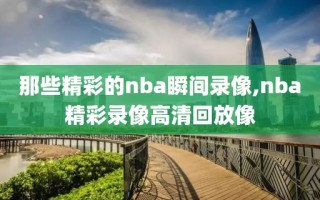 那些精彩的nba瞬间录像,nba精彩录像高清回放像