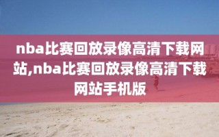 nba比赛回放录像高清下载网站,nba比赛回放录像高清下载网站手机版