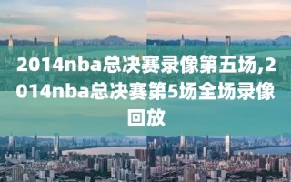 2014nba总决赛录像第五场,2014nba总决赛第5场全场录像回放