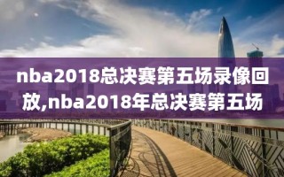 nba2018总决赛第五场录像回放,nba2018年总决赛第五场