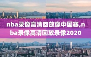 nba录像高清回放像中国赛,nba录像高清回放录像2020