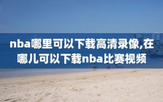 nba哪里可以下载高清录像,在哪儿可以下载nba比赛视频