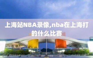 上海站NBA录像,nba在上海打的什么比赛