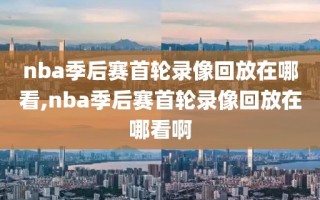 nba季后赛首轮录像回放在哪看,nba季后赛首轮录像回放在哪看啊