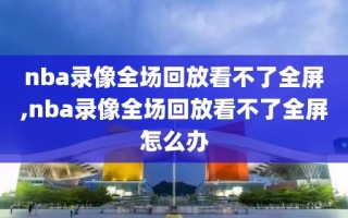 nba录像全场回放看不了全屏,nba录像全场回放看不了全屏怎么办