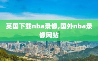 英国下载nba录像,国外nba录像网站