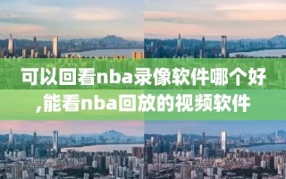 可以回看nba录像软件哪个好,能看nba回放的视频软件