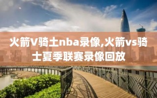 火箭V骑土nba录像,火箭vs骑士夏季联赛录像回放