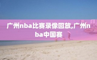 广州nba比赛录像回放,广州nba中国赛