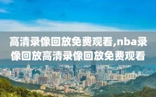 高清录像回放免费观看,nba录像回放高清录像回放免费观看