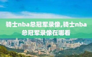 骑士nba总冠军录像,骑士nba总冠军录像在哪看