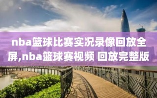 nba篮球比赛实况录像回放全屏,nba篮球赛视频 回放完整版