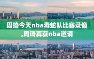 周琦今天nba毒蛇队比赛录像,周琦再获nba邀请