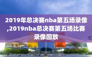 2019年总决赛nba第五场录像,2019nba总决赛第五场比赛录像回放