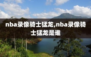 nba录像骑士猛龙,nba录像骑士猛龙是谁