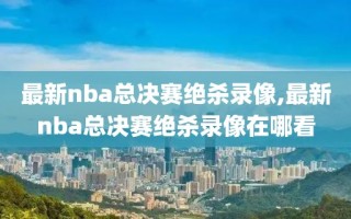 最新nba总决赛绝杀录像,最新nba总决赛绝杀录像在哪看