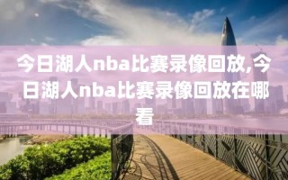 今日湖人nba比赛录像回放,今日湖人nba比赛录像回放在哪看