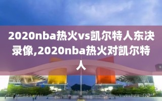 2020nba热火vs凯尔特人东决录像,2020nba热火对凯尔特人