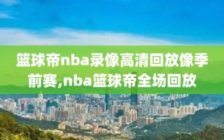 篮球帝nba录像高清回放像季前赛,nba篮球帝全场回放