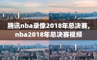 腾讯nba录像2018年总决赛,nba2018年总决赛视频