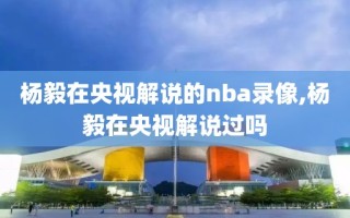 杨毅在央视解说的nba录像,杨毅在央视解说过吗