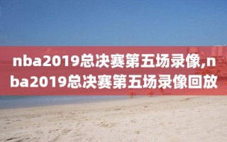 nba2019总决赛第五场录像,nba2019总决赛第五场录像回放