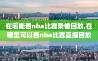 在哪能看nba比赛录像回放,在哪里可以看nba比赛直播回放