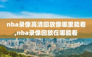 nba录像高清回放像哪里能看,nba录像回放在哪能看
