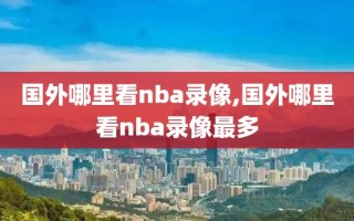 国外哪里看nba录像,国外哪里看nba录像最多