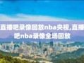 直播吧录像回放nba央视,直播吧nba录像全场回放