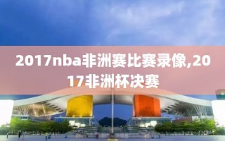 2017nba非洲赛比赛录像,2017非洲杯决赛