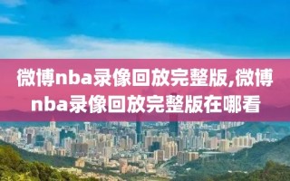 微博nba录像回放完整版,微博nba录像回放完整版在哪看