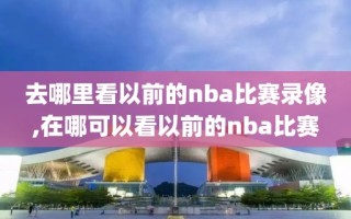 去哪里看以前的nba比赛录像,在哪可以看以前的nba比赛