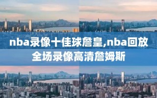 nba录像十佳球詹皇,nba回放全场录像高清詹姆斯