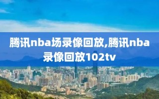 腾讯nba场录像回放,腾讯nba录像回放102tv