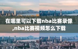 在哪里可以下载nba比赛录像,nba比赛视频怎么下载