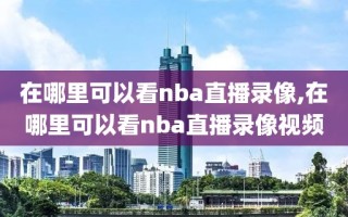 在哪里可以看nba直播录像,在哪里可以看nba直播录像视频