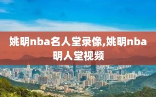 姚明nba名人堂录像,姚明nba明人堂视频