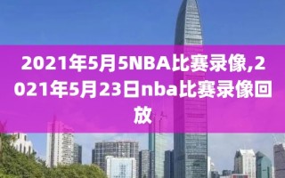 2021年5月5NBA比赛录像,2021年5月23日nba比赛录像回放