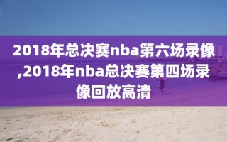 2018年总决赛nba第六场录像,2018年nba总决赛第四场录像回放高清